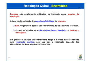Prof. Nunes
Resolução QuiralResolução Quiral -- EnzimáticaEnzimática
EnzimasEnzimas são amplamente utilizadas na indústria como agentesagentes dede
resoluçãoresolução.
A base desta aplicação é a enantiosseletividadeenantiosseletividade de enzimas.
Elas reagemreagem comcom apenasapenas umum enantiômeroenantiômero de uma mistura racêmica.
Podem ser usadas para criarcriar oo enantiômeroenantiômero desejadodesejado ou destruir o
indesejado.
PGQUIM - UFC
227
indesejado.
Um processo em que um enantiômero reage e o outro não é chamado
uma resoluçãoresolução cinéticacinética, uma vez que a resolução depende das
velocidades de duas reações concorrentes.
 