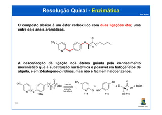Prof. Nunes
Resolução QuiralResolução Quiral -- EnzimáticaEnzimática
O composto abaixo é um éster carboxílico com duas ligações éter, uma
entre dois anéis aromáticos.
PGQUIM - UFC
228
A desconecção da ligação dos éteres guiada pelo conhecimento
mecanístico que a substituição nucleofílica é possível em halogenetos de
alquila, e em 2-halogeno-piridinas, mas não é fácil em halobenzenos.
 