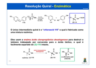 Prof. Nunes
Resolução QuiralResolução Quiral -- EnzimáticaEnzimática
O único intermediário quiral é o “chloroacidchloroacid 116116” o qual é fabricado como
uma mistura racêmica.
PGQUIM - UFC
229
Eles usam a enzimaenzima ácido cloropropiônico desalogenase para destruirdestruir oo
isômeroisômero indesejadoindesejado por conversão para o ácido láctico, o qual é
facilmente separado do (S)-116 intacto.
ácido cloropropiônico
desalogenase
racêmico
 
