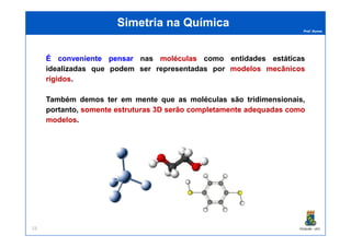 Prof. Nunes
Simetria na QuímicaSimetria na Química
ÉÉ convenienteconveniente pensarpensar nas moléculasmoléculas como entidades estáticas
idealizadas que podem ser representadas por modelosmodelos mecânicosmecânicos
rígidosrígidos.
Também demos ter em mente que as moléculas são tridimensionais,
portanto, somentesomente estruturasestruturas 33DD serãoserão completamentecompletamente adequadasadequadas comocomo
modelosmodelos.
PGQUIM - UFC23
modelosmodelos.
 
