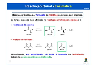 Prof. Nunes
Resolução QuiralResolução Quiral -- EnzimáticaEnzimática
Resolução CinéticaResolução Cinética por formação ou hidrólise de ésteresde ésteres com enzimasenzimas.
De longe, a reação mais utilizada na resoluçãoresolução cinéticacinética porpor enzimasenzimas é a
formação de ésteres
PGQUIM - UFC
230
hidrólise de ésteres
Normalmente, um enantiômero do éster é formado ou hidrolisado,
deixando o outro enantiômero inalterado.
 