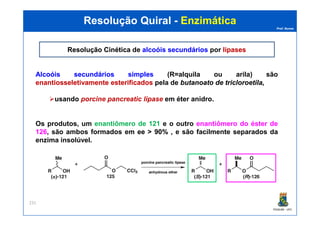 Prof. Nunes
Resolução QuiralResolução Quiral -- EnzimáticaEnzimática
Resolução CinéticaResolução Cinética de alcoóis secundáriosalcoóis secundários por lipaseslipases
AlcoóisAlcoóis secundáriossecundários simplessimples (R=alquila ou arila) são
enantiosseletivamenteenantiosseletivamente esterificadosesterificados pela de butanoatobutanoato dede tricloroetilatricloroetila,,
usando porcine pancreatic lipase em éter anidro.
PGQUIM - UFC
231
Os produtos, um enantiômero de 121 e o outro enantiômero do éster de
126, são ambos formados em eeee >> 9090%% , e são facilmente separados da
enzima insolúvel.
 