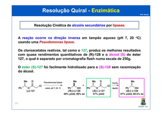 Prof. Nunes
Resolução QuiralResolução Quiral -- EnzimáticaEnzimática
Resolução CinéticaResolução Cinética de alcoóis secundáriosalcoóis secundários por lipaseslipases
A reação ocorre na direçãodireção inversainversa em tampão aquoso (pH 7, 20 oC)
usando uma Pseudomonas lipase.
Os cloroacetatos reativos, tal como o 127, produz os melhores resultados
com quase rendimentos quantitativos de (R)(R)--128128 e o álcool (S) do ésteréster
127127, o qual é separado por cromatografia flash numa escala de 250g.
PGQUIM - UFC
232
127127, o qual é separado por cromatografia flash numa escala de 250g.
O éster (S)-127 foi facilmente hidrolisado para o (S)-128 sem racemização
do álcool.
 