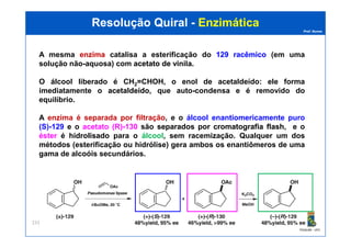 Prof. Nunes
Resolução QuiralResolução Quiral -- EnzimáticaEnzimática
A mesma enzimaenzima catalisa a esterificação do 129129 racêmicoracêmico (em uma
solução não-aquosa) com acetatoacetato dede vinilavinila.
O álcool liberado é CH2=CHOH, o enol de acetaldeído: ele forma
imediatamente o acetaldeídoacetaldeído, que auto-condensa e é removido do
equilíbrio.
A enzima é separada por filtração, e o álcool enantiomericamente puro
(S)-129 e o acetato (R)-130 são separadosseparados porpor cromatografiacromatografia flashflash, e o
PGQUIM - UFC
233
(S)-129 e o acetato (R)-130 são separadosseparados porpor cromatografiacromatografia flashflash, e o
éster é hidrolisadohidrolisado para o álcool, sem racemização. Qualquer um dos
métodos (esterificação ou hidrólise) gera ambos os enantiômeros de uma
gama de alcoóis secundários.
 