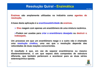 Prof. Nunes
Resolução QuiralResolução Quiral -- EnzimáticaEnzimática
EnzimasEnzimas são amplamente utilizadas na indústria como agentesagentes dede
resoluçãoresolução.
A base desta aplicação é a enantiosseletividadeenantiosseletividade de enzimas.
Elas reagemreagem comcom apenasapenas umum enantiômeroenantiômero de uma mistura racêmica.
Podem ser usadas para criarcriar oo enantiômeroenantiômero desejadodesejado ou destruir o
indesejado.
PGQUIM - UFC
234
indesejado.
Um processo em que um enantiômero reage e o outro não é chamado
uma resoluçãoresolução cinéticacinética, uma vez que a resolução depende das
velocidades de duas reações concorrentes.
O resultado é que, em vez de separar enantiômeros ou mesmo
diastereoisômeros, é um que separa dois compostos de estrutura
diferente, que também pertencem a acontecer para as duas séries
estereoquímica oposta.
 