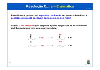 Prof. Nunes
Resolução QuiralResolução Quiral -- EnzimáticaEnzimática
Enantiômeros podem ser separadosseparados facilmentefacilmente se forem submetidos a
condiçõescondições dede reaçãoreação queque levamlevam somentesomente umum delesdeles aa reagirreagir.
Assim, o íoníon hidróxidohidróxido (um reagente aquiral) reage com os enantiômeros
do 2-bromobutano com a mesma velocidade.
PGQUIM - UFC
236
 
