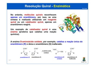 Prof. Nunes
Resolução QuiralResolução Quiral -- EnzimáticaEnzimática
No entanto, moléculasmoléculas quiraisquirais reconhecem
apenasapenas umum enantiômeroenantiômero, por isso, se uma
síntese é realizada utilizando um reagentereagente
quiralquiral ou um catalisadorcatalisador quiralquiral, apenas um
enantiômero reagirá.
Um exemplo de catalisadorcatalisador quiralquiral é uma
enzimaenzima (proteína que catalisa uma reação
química).
PGQUIM - UFC
237
química).
A enzima DD--aminoácidoaminoácido oxidaseoxidase, por exemplo, catalisacatalisa aa reaçãoreação únicaúnica dodo
enantiômeroenantiômero (R)(R) e deixa o enantiômeroenantiômero (S)(S) inalteradoinalterado.
enantiômero R enantiômero S enantiômero R
oxidado
enantiômero S
inalterado
 