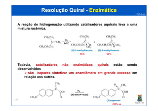 Prof. Nunes
Resolução QuiralResolução Quiral -- EnzimáticaEnzimática
A reação de hidrogenaçãohidrogenação utilizando catalisadorescatalisadores aquiraisaquirais leva a uma
misturamistura racêmicaracêmica.
PGQUIM - UFC
238
Todavia, catalisadorescatalisadores nãonão enzimáticosenzimáticos quiraisquirais estão sendo
desenvolvidos
são capazes sintetizar um enantiômero em grande excesso em
relação aos outros.
 