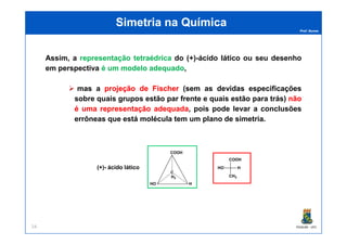 Prof. Nunes
Simetria na QuímicaSimetria na Química
Assim, a representaçãorepresentação tetraédricatetraédrica do (+)-ácido lático ou seu desenho
em perspectiva éé umum modelomodelo adequadoadequado,
mas a projeçãoprojeção dede FischerFischer (sem as devidas especificações
sobre quais grupos estão par frente e quais estão para trás) nãonão
éé umauma representaçãorepresentação adequadaadequada, pois pode levar a conclusões
errôneas que está molécula tem um plano de simetria.
PGQUIM - UFC24
errôneas que está molécula tem um plano de simetria.
C
H3
COOH
HHO
(+)- ácido lático
COOH
HO H
CH3
 