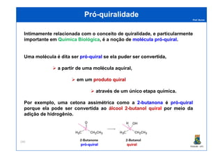 Prof. Nunes
PróPró--quiralidadequiralidade
Intimamente relacionada com o conceito de quiralidade, e particularmente
importante em Química Biológica, é a noção de moléculamolécula própró--quiralquiral.
Uma molécula é dita ser própró--quiralquiral se ela puderpuder serser convertidaconvertida,
a partir de uma molécula aquiralaquiral,,
em um produtoproduto quiralquiral
PGQUIM - UFC
240
em um produtoproduto quiralquiral
através de um único etapa química.
Por exemplo, uma cetona assimétrica como a 22--butanonabutanona éé própró--quiralquiral
porque ela pode ser convertida ao álcool 2-butanol quiral por meio da
adição de hidrogênio.
quiralquiralprópró--quiralquiral
 