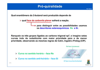 Prof. Nunes
PróPró--quiralidadequiralidade
Qual enantiômeroenantiômero dodo 22--butanolbutanol seráserá produzidoproduzido depende de
qual faceface dada carbonilacarbonila planarplanar sofrerásofrerá aa reaçãoreação.
para distinguir entre as possibilidades usamos
os descritoresdescritores estereoquímicosestereoquímicos ReRe ee SiSi..
Ranqueie os trêstrês gruposgrupos ligadosligados aoao carbonocarbono trigonaltrigonal spsp22, e imagine setas
PGQUIM - UFC
241
Ranqueie os trêstrês gruposgrupos ligadosligados aoao carbonocarbono trigonaltrigonal spsp22, e imagine setas
curvas indo do substituinte com maior prioridade para o de menor
prioridade, observando as mesmas regras de Cahn, Ingold e Prelog (CIP).
CurvaCurva nono sentidosentido horáriohorário –– faceface ReRe
CurvaCurva nono sentidosentido antianti--hoiráriohoirário –– faceface SiSi
 