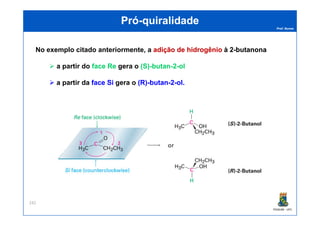 Prof. Nunes
PróPró--quiralidadequiralidade
No exemplo citado anteriormente, a adiçãoadição dede hidrogêniohidrogênio àà 22--butanonabutanona
a partir do faceface ReRe gera o (S)(S)--butanbutan--22--olol
a partir da faceface SiSi gera o (R)(R)--butanbutan--22--olol.
PGQUIM - UFC
242
 