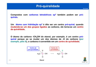 Prof. Nunes
PróPró--quiralidadequiralidade
Compostos com carbonoscarbonos tetraédricostetraédricos spsp33 também podem ser própró--
quiraisquirais.
Um átomoátomo comcom hidridaçãohidridação spsp33 é dito ser um centro própró--quiralquiral,, quando
mudandomudando--sese umum dosdos gruposgrupos ligadosligados ao carbono, ele torna-se um centrocentro
dede quiralidadequiralidade.
PGQUIM - UFC
243
O átomo de carbono -CH2OH do etanol, por exemplo, é um centro própró--
quiralquiral porque ao se mudar um dos átomos de -H do carbono (porpor
exemplo,exemplo, pelopelo XX), o carbono é convertido em um centro de quiralidade.
Centro de
pró-quiralidade
Centro de
quiralidade
Etanol
 