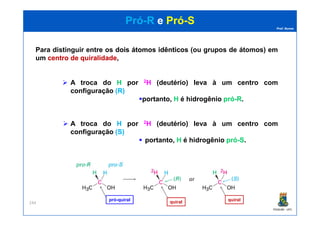 Prof. Nunes
PróPró--RR ee PróPró--SS
Para distinguir entre os doisdois átomosátomos idênticosidênticos (ou grupos de átomos) em
um centrocentro dede quiralidadequiralidade,
A troca do H por 2H (deutério) leva à um centro com
configuração (R)(R)
portanto, H é hidrogênio própró--RR.
PGQUIM - UFC
244
A troca do H por 2H (deutério) leva à um centro com
configuração (S)(S)
portanto, H é hidrogênio própró--SS.
pró-quiral quiral quiral
 
