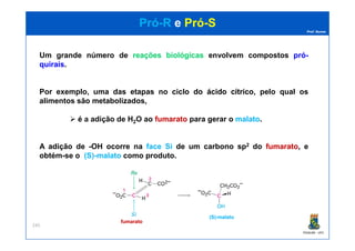 Prof. Nunes
PróPró--RR ee PróPró--SS
Um grande número de reaçõesreações biológicasbiológicas envolvem compostos própró--
quiraisquirais.
Por exemplo, uma das etapas no ciclociclo dodo ácidoácido cítricocítrico, pelo qual os
alimentos são metabolizados,
é a adiçãoadição dede HH22OO ao fumaratofumarato para gerar o malatomalato.
PGQUIM - UFC
245
A adição de -OH ocorre na face Si de um carbono sp2 do fumaratofumarato,, e
obtém-se o (S)-malato como produto.
fumaratofumarato
(S)(S)--malatomalato
 