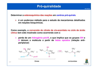 Prof. Nunes
PróPró--quiralidadequiralidade
Determinar a estereoquímicaestereoquímica dasdas reaçõesreações em centroscentros própró--quiraisquirais
é um poderoso métodométodo parapara oo estudoestudo dede mecanismosmecanismos detalhados
em reações bioquímicas.
Como exemplo, a conversão de citrato de cis-aconitato no ciclo de ácido
cítrico tem sido mostrado como ocorrendo com a
PGQUIM - UFC
247
perda de um hidrogênio pró-R, o que implica que os grupos OH e
H deixam a molécula a partir de lados opostos (relação anti-
periplanar)
 