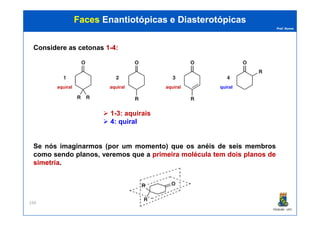 Prof. Nunes
FacesFaces EnantiotópicasEnantiotópicas ee DiasterotópicasDiasterotópicas
Considere as cetonas 11--44::
1-3: aquirais
aquiral aquiral aquiral quiral
PGQUIM - UFC
248
1-3: aquirais
4: quiral
Se nós imaginarmos (por um momento) que os anéis de seis membros
como sendo planos, veremos que a primeiraprimeira moléculamolécula temtem doisdois planosplanos dede
simetriasimetria.
 