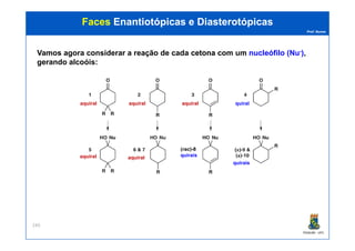 Prof. Nunes
FacesFaces EnantiotópicasEnantiotópicas ee DiasterotópicasDiasterotópicas
Vamos agora considerar a reação de cada cetonacetona com um nucleófilo (Nu-),
gerando alcoóis:
aquiral aquiral aquiral quiral
PGQUIM - UFC
249
aquiral aquiral
quirais
(rac)-8
quirais
 