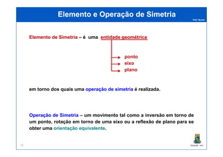 Prof. Nunes
Elemento e Operação de SimetriaElemento e Operação de Simetria
ElementoElemento dede SimetriaSimetria – é uma entidadeentidade geométricageométrica
ponto
eixo
plano
PGQUIM - UFC25
em torno dos quais uma operação de simetria é realizada.
Operação de Simetria – um movimento tal como a inversão em torno de
um ponto, rotação em torno de uma eixo ou a reflexão de plano para se
obter uma orientação equivalente.
 