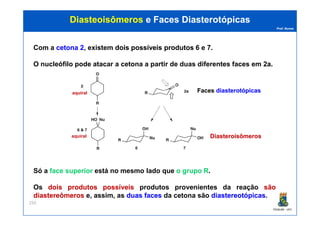 Prof. Nunes
DiasteoisômerosDiasteoisômeros e Facese Faces DiasterotópicasDiasterotópicas
Com a cetonacetona 22, existem doisdois possíveispossíveis produtosprodutos 6 e 7.
O nucleófilo pode atacar a cetona a partir de duas diferentes faces em 22aa.
aquiral FacesFaces diasterotópicasdiasterotópicas
PGQUIM - UFC
250
Só a face superior está no mesmo lado que o grupo R.
Os doisdois produtosprodutos possíveispossíveis produtos provenientes da reação sãosão
diastereômerosdiastereômeros e, assim, as duasduas facesfaces da cetona são diastereotópicasdiastereotópicas.
aquiral DiasteroisômerosDiasteroisômeros
 