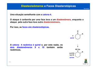 Prof. Nunes
DiasteoisômerosDiasteoisômeros e Facese Faces DiasterotópicasDiasterotópicas
Uma situação semelhante com a cetonacetona 44.
O ataque à carbonila por uma face leva a um diastereômerodiastereômero, enquanto o
ataque pela outra face leva outro diasteroisômerodiasteroisômero.
Por isso, as faces são diastereotópicasdiastereotópicas.
PGQUIM - UFC
251
quiralquiral
A cetonacetona 44 racêmicaracêmica éé quiralquiral e, por esta razão, os
doisdois diastereômerosdiastereômeros 99 ee 1010 também serãoserão
racêmicosracêmicos.
quiraisquirais
 