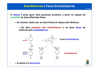 Prof. Nunes
EnantiômerosEnantiômeros e Facese Faces EnantiotópicasEnantiotópicas
A cetonacetona 33 pode gerar dois possíveis produtos a partir do ataqueataque dodo
nucleófilonucleófilo àsàs duasduas diferentesdiferentes facesfaces.
No entanto, destadesta vezvez, as duas linhas de ataque são idênticas.
Os dois produtosprodutos sãosão enantiômerosenantiômeros e as duas facesfaces da
molécula são enantiotópicasenantiotópicas.
PGQUIM - UFC
252 A cetonacetona 33 éé própró--quiralquiral.
aquiralaquiral
(rac)-8
quirais
FacesFaces enantiotópicasenantiotópicas
EnantiômerosEnantiômeros
 