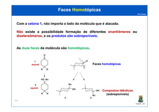 Prof. Nunes
FacesFaces HomoHomotópicastópicas
Com a cetonacetona 11, não importa o lado da molécula que é atacada.
NãoNão existeexiste aa possibilidadepossibilidade formaçãoformação dede diferentesdiferentes enantiômerosenantiômeros ouou
diastereômerosdiastereômeros, e os produtosprodutos sãosão sobreponíveissobreponíveis.
As duasduas facesfaces da molécula são homotópicashomotópicas.
PGQUIM - UFC
253
aquiralaquiral FacesFaces homotópicashomotópicas
Compostos IdênticosCompostos Idênticos
((sobreponíveissobreponíveis))
aquiralaquiral
 