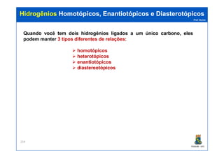 Prof. Nunes
HidrogêniosHidrogênios Homotópicos,Homotópicos, EnantiotópicosEnantiotópicos ee DiasterotópicosDiasterotópicos
Quando você tem dois hidrogênios ligados a um único carbono, eles
podem manter 33 tipostipos diferentesdiferentes dede relaçõesrelações::
homotópicos
heterotópicos
enantiotópicos
diastereotópicos
PGQUIM - UFC
254
 