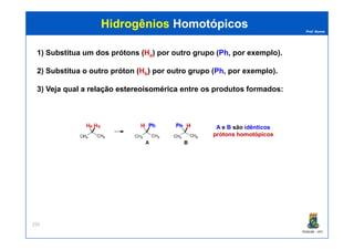 Prof. Nunes
HidrogêniosHidrogênios HomotópicosHomotópicos
1) Substitua um dos prótons (Ha) por outro grupo (Ph, por exemplo).
2) Substitua o outro próton (Hb) por outro grupo (Ph, por exemplo).
3) Veja qual a relaçãorelação estereoisoméricaestereoisomérica entre os produtos formados:
A e B são idênticosa b
PGQUIM - UFC
255
A e B são idênticos
prótons homotópicos
a b
 