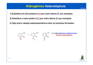 Prof. Nunes
HidrogêniosHidrogênios HeterotópicosHeterotópicos
1) Substitua um dos prótons (Ha) por outro átomo (F, por exemplo).
2) Substitua o outro próton (Hb) por outro átomo (F, por exemplo).
3) Veja qual a relaçãorelação estereoisoméricaestereoisomérica entre os produtos formados:
I e J são isômeros constitucionais
PGQUIM - UFC
256
I e J são isômeros constitucionais
prótons heterotópicos
a
b
 