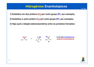 Prof. Nunes
HidrogêniosHidrogênios EnantiotópicosEnantiotópicos
1) Substitua um dos prótons (Ha) por outro grupo (Ph, por exemplo).
2) Substitua o outro próton (Hb) por outro grupo (Ph, por exemplo).
3) Veja qual a relaçãorelação estereoisoméricaestereoisomérica entre os produtos formados:
PGQUIM - UFC
257
A e B são enantiômeros
prótons enantiotópicos
a b
 