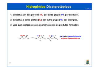 Prof. Nunes
HidrogêniosHidrogênios DiasterotópicosDiasterotópicos
1) Substitua um dos prótons (Ha) por outro grupo (Ph, por exemplo).
2) Substitua o outro próton (Hb) por outro grupo (Ph, por exemplo).
3) Veja qual a relaçãorelação estereoisoméricaestereoisomérica entre os produtos formados:
PGQUIM - UFC
258
A e B são diasteroisômeros
prótons diasterotópicos
a b
 