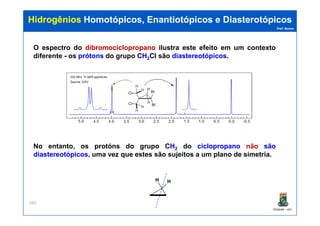 Prof. Nunes
HidrogêniosHidrogênios Homotópicos,Homotópicos, EnantiotópicosEnantiotópicos ee DiasterotópicosDiasterotópicos
O espectro do dibromociclopropanodibromociclopropano ilustra este efeito em um contexto
diferente - os prótonsprótons do grupo CHH22Cl são diastereotópicosdiastereotópicos.
PGQUIM - UFC
260
No entanto, os protóns do grupo CHH22 do ciclopropanociclopropano não sãosão
diastereotópicosdiastereotópicos, uma vez que estes são sujeitos a um plano de simetria.
H H
 