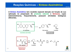 Prof. Nunes
Reações QuímicasReações Químicas –– Síntese AssimétricaSíntese Assimétrica
A SínteseSíntese AssimétricaAssimétrica tem recebido especial atenção em função de sua
aplicação na preparaçãopreparação dede produtosprodutos naturaisnaturais e fármacos, cujos
estereoisômeros, frequentemente, possuem atividades biológicas
diferentes.
PGQUIM - UFC
263
hormômio da tiróide aminoácidosaminoácidos
tratamento da
hipertensão
 