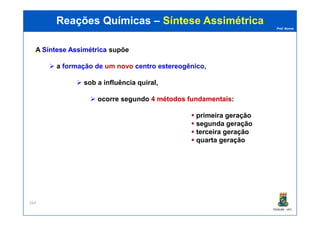 Prof. Nunes
Reações QuímicasReações Químicas –– Síntese AssimétricaSíntese Assimétrica
A SínteseSíntese AssimétricaAssimétrica supõe
a formação de um novo centro estereogênico,
sob a influência quiral,
ocorre segundo 44 métodosmétodos fundamentaisfundamentais:
primeira geração
PGQUIM - UFC
264
primeira geração
segunda geração
terceira geração
quarta geração
 
