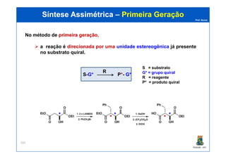 Prof. Nunes
Síntese AssimétricaSíntese Assimétrica –– Primeira GeraçãoPrimeira Geração
No método de primeiraprimeira geração,geração,
a reação é direcionada por uma unidade estereogênica já presente
no substrato quiral.
S-G* P*- G*
R
S = substrato
G* = grupo quiral
R = reagente
PGQUIM - UFC
265
R = reagente
P* = produto quiral
*
*
* *
*
 