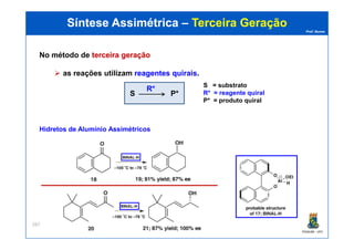 Prof. Nunes
Síntese AssimétricaSíntese Assimétrica –– Terceira GeraçãoTerceira Geração
No método de terceira geraçãoterceira geração
as reações utilizam reagentes quiraisreagentes quirais.
S P*
R*
S = substrato
R* = reagente quiral
P* = produto quiral
PGQUIM - UFC
267
Hidretos de Alumínio Assimétricos
 