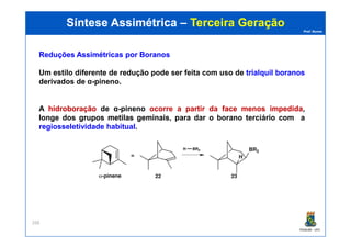 Prof. Nunes
Síntese AssimétricaSíntese Assimétrica –– Terceira GeraçãoTerceira Geração
ReduçõesReduções AssimétricasAssimétricas porpor BoranosBoranos
Um estilo diferente de redução pode ser feita com uso de trialquiltrialquil boranosboranos
derivados de α-pineno.
A hidroboraçãohidroboração de α-pineno ocorre a partir da faceface menosmenos impedidaimpedida,
longe dos gruposgrupos metilasmetilas geminaisgeminais, para dar o borano terciário com a
regiosseletividade habitual.
PGQUIM - UFC
268
regiosseletividade habitual.
 