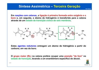 Prof. Nunes
Síntese AssimétricaSíntese Assimétrica –– Terceira GeraçãoTerceira Geração
Em reaçõesreações comcom cetonascetonas, a ligação é primeiro formada entre oxigênio e o
boro e, em seguida, o átomo de hidrogênio é transferido para a cetona
através de um estado de transição cíclico de seis membros.
PGQUIM - UFC
269
Estes agentesagentes redutoresredutores entregam um átomoátomo dede hidrogêniohidrogênio a partir do
carbono, em vez do boro.
O grupo maior (RL) na cetona prefere ocupar uma posição "de fora" no
estado de transição, levando a um enantiômero específico do álcool.
 