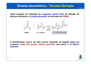Prof. Nunes
Síntese AssimétricaSíntese Assimétrica –– Terceira GeraçãoTerceira Geração
OutroOutro exemploexemplo da utilização de reagentes quirais trata da reduçãoredução dede
alcenosalcenos utilizando o (+)(+)--alpinealpine--boraneborane®®, um derivado do 99--BBNBBN.
PGQUIM - UFC
270
A hidroboração ocorre do lado menos impedido da ligação dupla do
α-pineno, longe dos grupos metilas geminais, para gerar o (+)(+)--alpinealpine--
boraneborane®®.
 