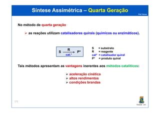 Prof. Nunes
Síntese AssimétricaSíntese Assimétrica –– Quarta GeraçãoQuarta Geração
No método de quartaquarta geraçãogeração
as reações utilizam catalisadorescatalisadores quiraisquirais (químicos(químicos ouou enzimáticos)enzimáticos).
S P*
R
S = substrato
R = reagente
cat* = catalisador quiralcat.*
PGQUIM - UFC
273
Tais métodos apresentam as vantagensvantagens inerentes aos métodosmétodos catalíticoscatalíticos:
aceleração cinética
altos rendimentos
condições brandas
cat* = catalisador quiral
P* = produto quiral
 