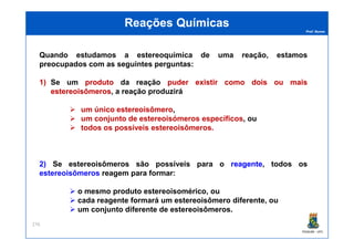Prof. Nunes
Reações QuímicasReações Químicas
Quando estudamos a estereoquímica de uma reação, estamos
preocupados com as seguintes perguntas:
1) Se um produtoproduto da reação puderpuder existirexistir comocomo doisdois ouou maismais
estereoisômerosestereoisômeros, a reação produzirá
um único estereoisômero,
um conjunto de estereoisómeros específicos, ou
todos os possíveis estereoisômeros.
PGQUIM - UFC
276
todos os possíveis estereoisômeros.
2) Se estereoisômeros são possíveis para o reagentereagente, todos os
estereoisômeros reagem para formar:
o mesmo produto estereoisomérico, ou
cada reagente formará um estereoisômero diferente, ou
um conjunto diferente de estereoisômeros.
 