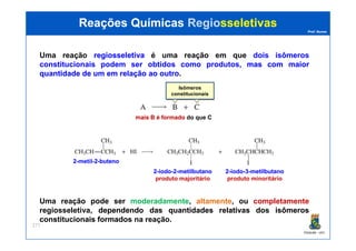 Prof. Nunes
Uma reação regiosseletivaregiosseletiva é uma reação em que dois isômeros
constitucionais podem ser obtidos como produtos, masmas comcom maiormaior
quantidadequantidade dede umum emem relaçãorelação aoao outrooutro.
Isômeros
constitucionais
mais B é formadomais B é formado do que C
Reações QuímicasReações Químicas RegioRegiosseletivassseletivas
PGQUIM - UFC
277
Uma reação pode ser moderadamente, altamente, ou completamente
regiosseletiva, dependendodependendo dasdas quantidadesquantidades relativasrelativas dosdos isômerosisômeros
constitucionaisconstitucionais formadosformados na reação.
22--metilmetil--22--butenobuteno
22--iodoiodo--22--metilbutanometilbutano
produto majoritário
22--iodoiodo--33--metilbutanometilbutano
produto minoritário
 