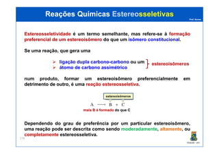 Prof. Nunes
EstereosseletividadeEstereosseletividade é um termo semelhante, mas refere-se à formaçãoformação
preferencialpreferencial dede umum estereoisômeroestereoisômero do que um isômero constitucional.
Se uma reação, que gera uma
ligação dupla carbono-carbono ou um
átomo de carbono assimétrico
num produto, formarformar umum estereoisômeroestereoisômero preferencialmentepreferencialmente emem
Reações QuímicasReações Químicas EstereoEstereosseletivassseletivas
estereoisômeros
PGQUIM - UFC
278
num produto, formarformar umum estereoisômeroestereoisômero preferencialmentepreferencialmente emem
detrimentodetrimento dede outrooutro, é uma reação estereosseletiva.
Dependendo do grau de preferência por um particular estereoisômero,
uma reação pode ser descrita como sendo moderadamente, altamente, ou
completamente estereosseletiva.
estereoisômeros
mais B é formadomais B é formado do que C
 