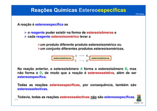 Prof. Nunes
A reação é estereoespecíficaestereoespecífica se
o reagentereagente puderpuder existirexistir nana formaforma dede estereoisômerosestereoisômeros e
cada reagentereagente estereoisomérico levar a
um produto diferente produto estereoisomérico ou
um conjunto diferentes produtos estereoisoméricos.
Reações QuímicasReações Químicas EstereoEstereoespecíficasespecíficas
PGQUIM - UFC
279
Na reação anterior, o estereoisômero A forma o estereoisômero B, mas
não forma o D, de modo que a reação é estereosseletivaestereosseletiva, além de ser
estereoespecíficaestereoespecífica.
TodasTodas asas reaçõesreações estereoespecíficasestereoespecíficas, por consequência, também são
estereosselectivasestereosselectivas.
Todavia, todastodas asas reaçõesreações estereosselectivasestereosselectivas nãonão sãosão estereoespecíficasestereoespecíficas..
estereoisômerosestereoisômeros
 