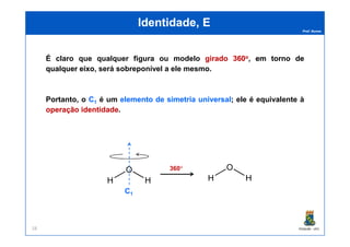 Prof. Nunes
Identidade, EIdentidade, E
É claro que qualquer figura ou modelo giradogirado 360360oo,, emem tornotorno dede
qualquerqualquer eixoeixo, será sobreponível a ele mesmo.
Portanto, o C1 é um elementoelemento dede simetriasimetria universaluniversal; ele é equivalente à
operaçãooperação identidadeidentidade.
PGQUIM - UFC28
360°
C1
 