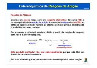 Prof. Nunes
ReaçõesReações dede AlcenosAlcenos
Quando um alcenoalceno reage com um reagentereagente eletrofílicoeletrofílico, tal como HBrHBr, o
produto principal da reaçãoreação dede adiçãoadição é obtido pela adição do eletrófilo ao
carbono ligado ao maior número de átomos de hidrogênio, e adicionando
o nucleófilo ao outro carbono.
Por exemplo, o principal produto obtido a partir da reação de propeno
com HBr é o 2-bromopropano.
Estereoquímica deEstereoquímica de Reações de AdiçãoReações de Adição
PGQUIM - UFC
280
com HBr é o 2-bromopropano.
EsteEste produtoproduto particularparticular nãonão têmtêm estereoisômerosestereoisômeros porque não têm um
átomo de carbono assimétrico.
Por isso, não tem que se preocupar com a estereoquímica desta reação.
propenopropeno
22--bromopropanobromopropano
produto majoritário
 