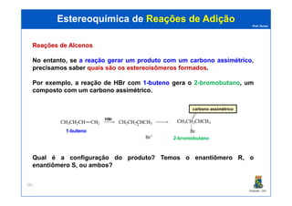 Prof. Nunes
ReaçõesReações dede AlcenosAlcenos
No entanto, se aa reaçãoreação gerargerar umum produtoproduto comcom umum carbonocarbono assimétricoassimétrico,
precisamos saber quais são os estereoisômeros formados.
Por exemplo, a reação de HBrHBr com 11--butenobuteno gera o 2-bromobutano, um
composto com um carbonocarbono assimétricoassimétrico.
Estereoquímica deEstereoquímica de Reações de AdiçãoReações de Adição
PGQUIM - UFC
281
Qual é a configuração do produto? Temos o enantiômero R, o
enantiômero S, ou ambos?
11--butenobuteno
carbono assimétrico
22--bromobutanobromobutano
 