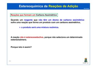 Prof. Nunes
ReaçõesReações queque formamformam umum CarbonoCarbono AssimétricoAssimétrico
Quando um reagentereagente que nãonão têmtêm umum átomoátomo dede carbonocarbono assimétricoassimétrico
sofre uma reação que forma um produto com um carbonocarbono assimétricoassimétrico,
o produto será uma mistura racêmica.
Estereoquímica deEstereoquímica de Reações de AdiçãoReações de Adição
PGQUIM - UFC
282
A reação nãonão éé estereosselectivaestereosselectiva, porque não seleciona um determinado
estereoisômero.
Porque isto é assim?
 