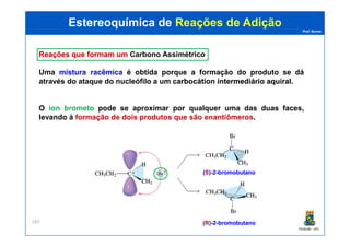 Prof. Nunes
ReaçõesReações queque formamformam umum CarbonoCarbono AssimétricoAssimétrico
Uma misturamistura racêmicaracêmica é obtida porque a formação do produto se dá
através do ataque do nucleófilo a um carbocátioncarbocátion intermediáriointermediário aquiralaquiral.
O íon brometo pode se aproximar por qualquer uma das duas faces,
levando à formação de dois produtos que são enantiômeros.
Estereoquímica deEstereoquímica de Reações de AdiçãoReações de Adição
PGQUIM - UFC
283
((SS))--22--bromobutanobromobutano
((RR))--22--bromobutanobromobutano
 